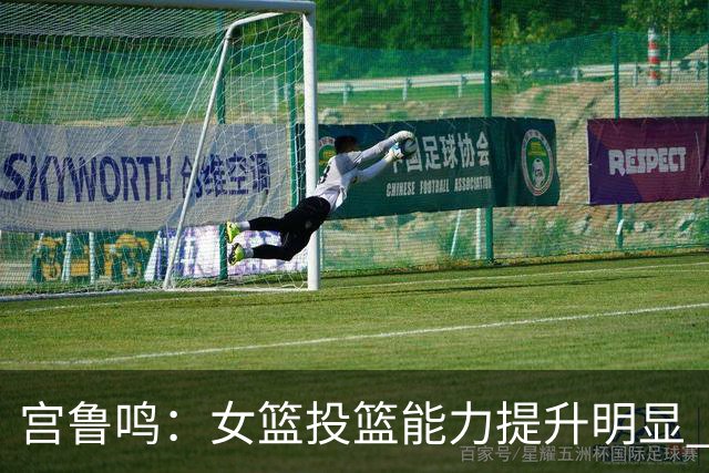 宫鲁鸣：女篮投篮能力提升明显 盼海外球员尽早归队