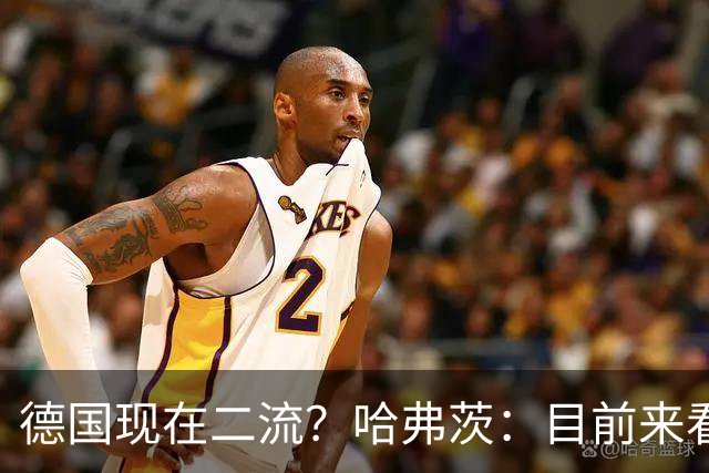 德国现在二流？哈弗茨：目前来看是这样，我们的表现配不上晋级